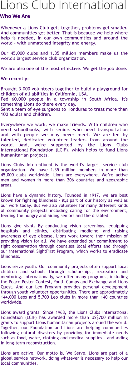 Whenever a Lions Club gets together, problems get smaller. And communities get better. That is because we help where help is needed, in our own communities and around the world – with unmatched integrity and energy.  Our 45,000 clubs and 1.35 million members make us the world's largest service club organization.  We are also one of the most effective. We get the job done.  We recently:  Brought 3,000 volunteers together to build a playground for children of all abilities in California, USA. Fed 60,000 people in a township in South Africa. It's something Lions do there every day. Sent a team of eye surgeons to Honduras to treat more than 100 adults and children.  Everywhere we work, we make friends. With children who need schoolbooks, with seniors who need transportation and with people we may never meet. We are led by talented, dedicated volunteer leaders from around the world. And, we're supported by the Lions Clubs International Foundation (LCIF), which helps to fund Lions humanitarian projects.    Lions Clubs International is the world’s largest service club organization. We have 1.35 million members in more than 45,000 clubs worldwide. Lions are everywhere. We’re active men and women in more than 206 countries and geographic areas.  Lions have a dynamic history. Founded in 1917, we are best known for fighting blindness - it,s part of our history as well as our work today. But we also volunteer for many different kinds of community projects including caring for the environment, feeding the hungry and aiding seniors and the disabled.  Lions give sight. By conducting vision screenings, equipping hospitals and clinics, distributing medicine and raising awareness of eye disease, Lions work toward their mission of providing vision for all. We have extended our commitment to sight conservation through countless local efforts and through our international SightFirst Program, which works to eradicate blindness.  Lions serve youth. Our community projects often support local children and schools through scholarships, recreation and mentoring. Internationally, we offer many programs, including the Peace Poster Contest, Youth Camps and Exchange and Lions Quest. And our Leo Program provides personal development through youth volunteer opportunities. There are approximately 144,000 Leos and 5,700 Leo clubs in more than 140 countries worldwide.  Lions award grants. Since 1968, the Lions Clubs International Foundation (LCIF) has awarded more than US$700 million in grants to support Lions humanitarian projects around the world. Together, our Foundation and Lions are helping communities following natural disasters by providing for immediate needs such as food, water, clothing and medical supplies – and aiding in long-term reconstruction.  Lions are active. Our motto is, We Serve. Lions are part of a global service network, doing whatever is necessary to help our local communities.   Lions Club InternationalWho We Are